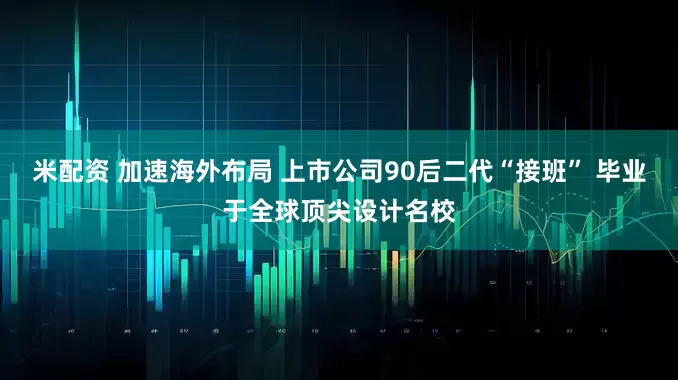米配资 加速海外布局 上市公司90后二代“接班” 毕业于全球顶尖设计名校