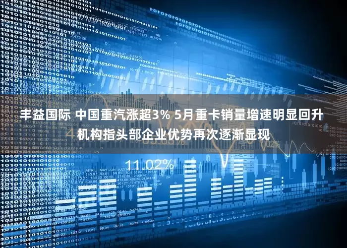 丰益国际 中国重汽涨超3% 5月重卡销量增速明显回升 机构指头部企业优势再次逐渐显现