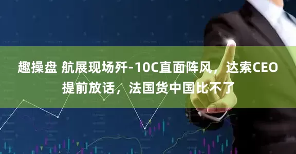趣操盘 航展现场歼-10C直面阵风，达索CEO提前放话，法国货中国比不了