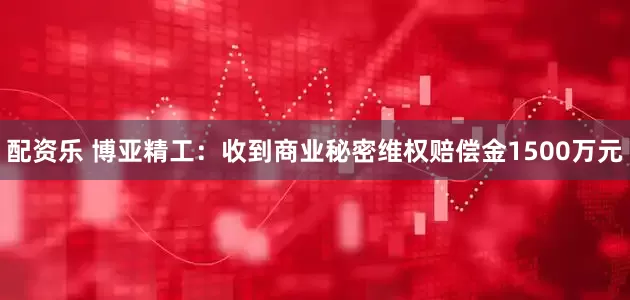 配资乐 博亚精工：收到商业秘密维权赔偿金1500万元