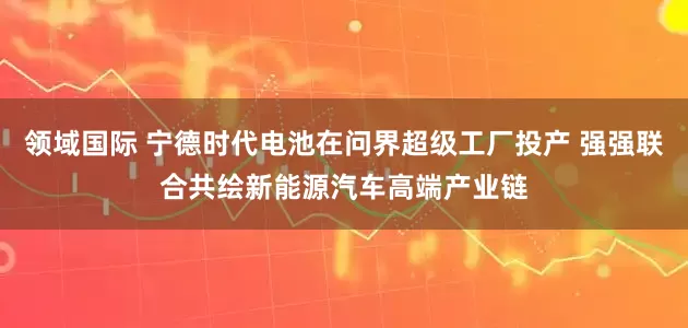 领域国际 宁德时代电池在问界超级工厂投产 强强联合共绘新能源汽车高端产业链