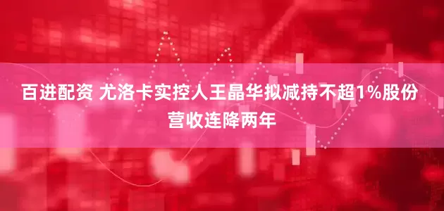 百进配资 尤洛卡实控人王晶华拟减持不超1%股份 营收连降两年
