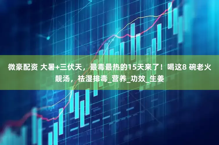 微豪配资 大暑+三伏天，最毒最热的15天来了！喝这8 碗老火靓汤，祛湿排毒_营养_功效_生姜