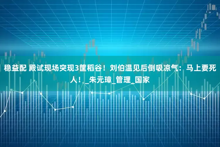 稳益配 殿试现场突现3筐稻谷！刘伯温见后倒吸凉气：马上要死人！_朱元璋_管理_国家