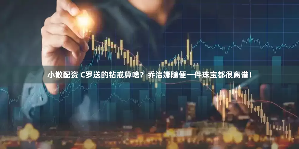 小散配资 C罗送的钻戒算啥？乔治娜随便一件珠宝都很离谱！