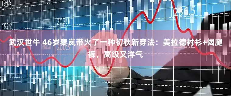 武汉世牛 46岁秦岚带火了一种初秋新穿法：美拉德衬衫+阔腿裤，高级又洋气
