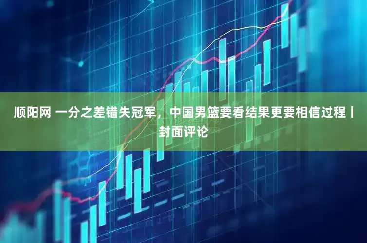 顺阳网 一分之差错失冠军，中国男篮要看结果更要相信过程丨封面评论
