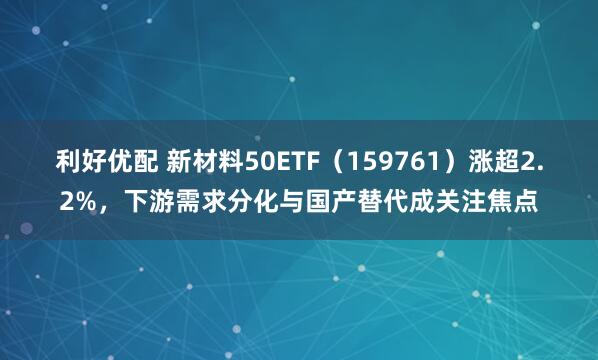 利好优配 新材料50ETF（159761）涨超2.2%，下游需求分化与国产替代成关注焦点