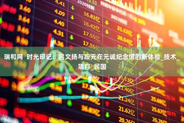 瑞和网  时光印记：吕文扬与段元在元诚纪念馆的新体验_技术_项目_民国