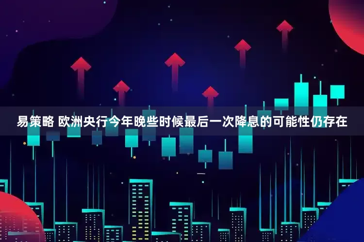 易策略 欧洲央行今年晚些时候最后一次降息的可能性仍存在