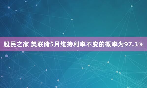 股民之家 美联储5月维持利率不变的概率为97.3%