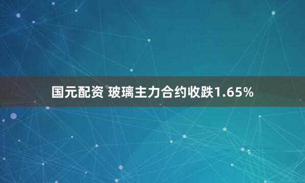 国元配资 玻璃主力合约收跌1.65%