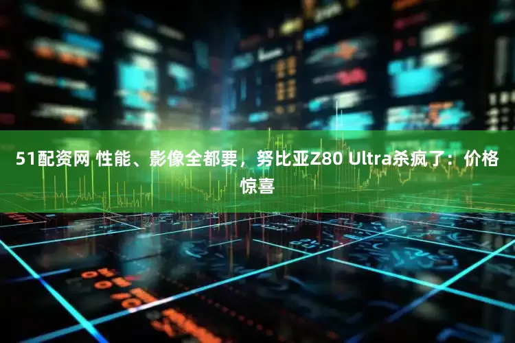 51配资网 性能、影像全都要，努比亚Z80 Ultra杀疯了：价格惊喜