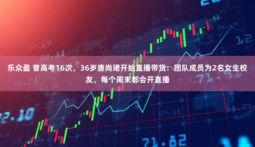 乐众盈 曾高考16次，36岁唐尚珺开始直播带货：团队成员为2名女生校友，每个周末都会开直播