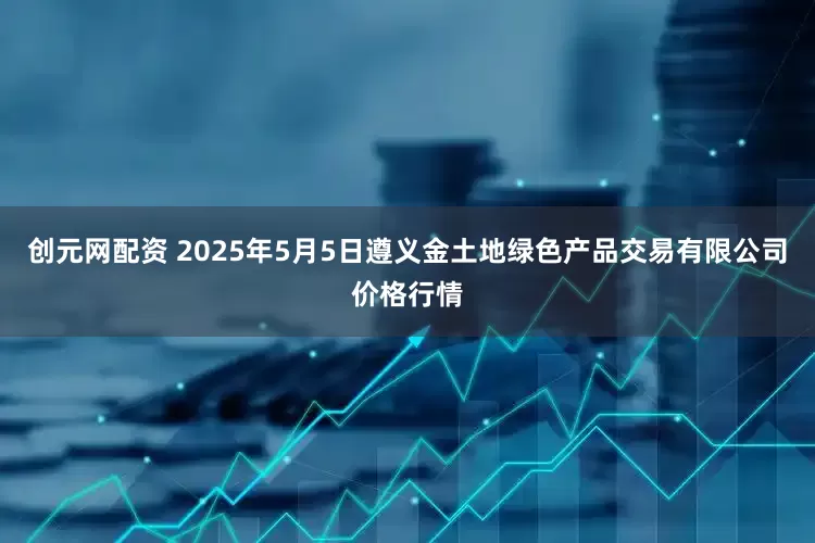 创元网配资 2025年5月5日遵义金土地绿色产品交易有限公司价格行情