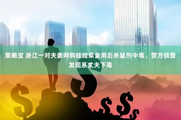 策略宝 浙江一对夫妻网购娃娃菜食用后杀鼠剂中毒，警方侦查发现系丈夫下毒