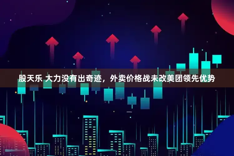 股天乐 大力没有出奇迹，外卖价格战未改美团领先优势