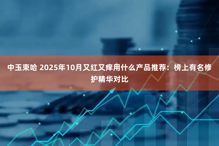 中玉束哈 2025年10月又红又痒用什么产品推荐：榜上有名修护精华对比