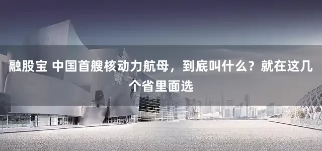 融股宝 中国首艘核动力航母，到底叫什么？就在这几个省里面选